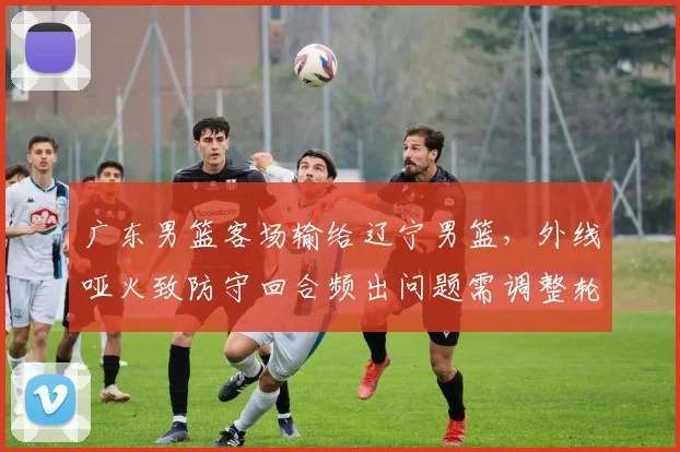 广东男篮客场输给辽宁男篮，外线哑火致防守回合频出问题需调整轮换
