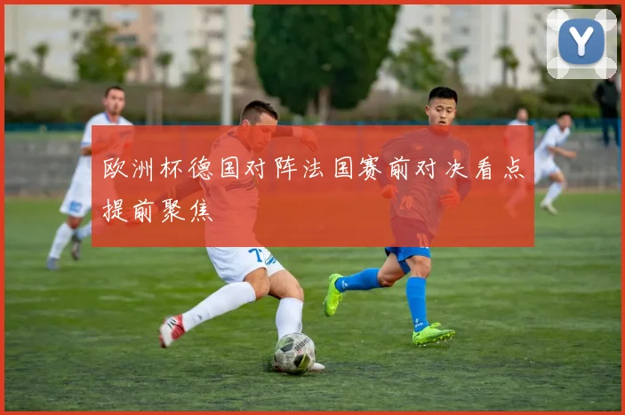 欧洲杯德国对阵法国赛前对决看点提前聚焦