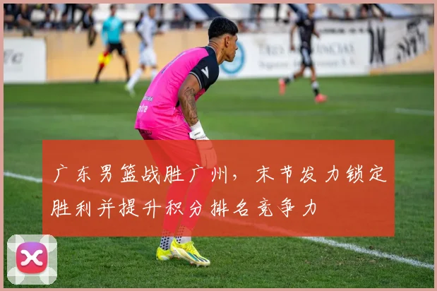 广东男篮战胜广州，末节发力锁定胜利并提升积分排名竞争力