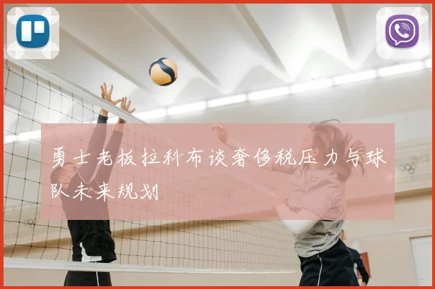 勇士老板拉科布谈奢侈税压力与球队未来规划