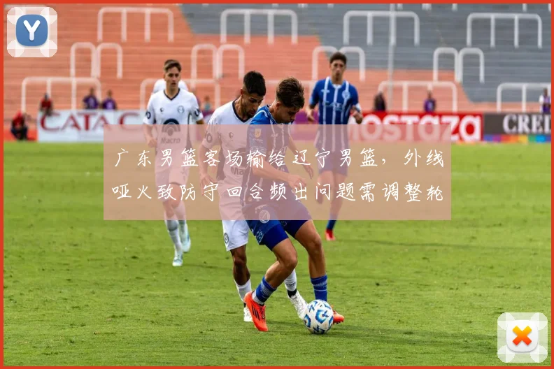 广东男篮客场输给辽宁男篮，外线哑火致防守回合频出问题需调整轮换