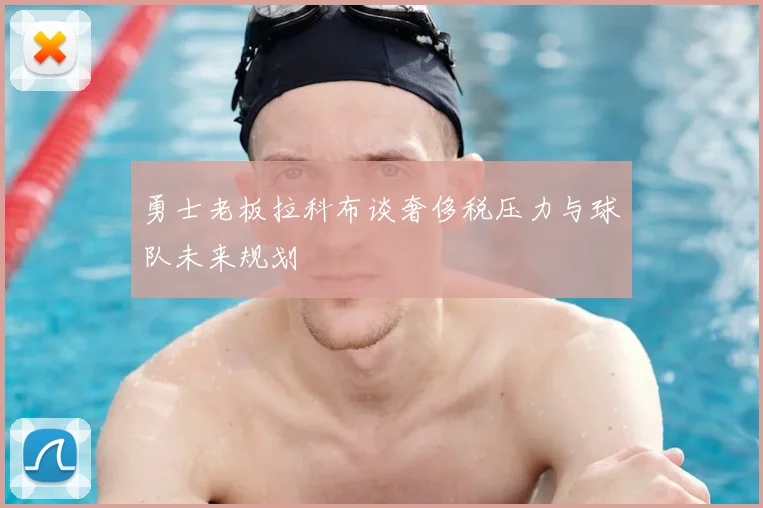 勇士老板拉科布谈奢侈税压力与球队未来规划