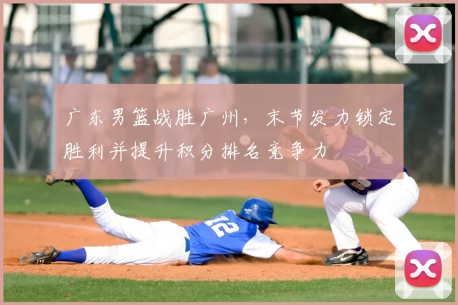 广东男篮战胜广州，末节发力锁定胜利并提升积分排名竞争力