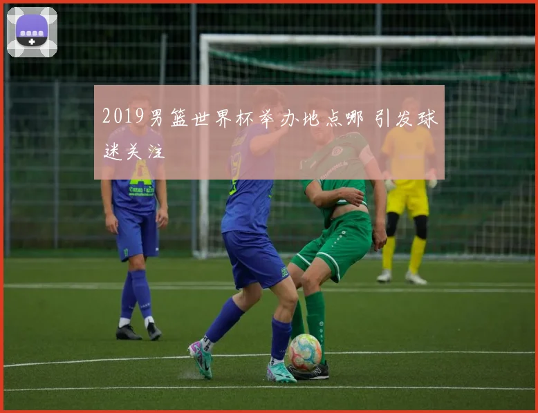 2019男篮世界杯举办地点哪 引发球迷关注