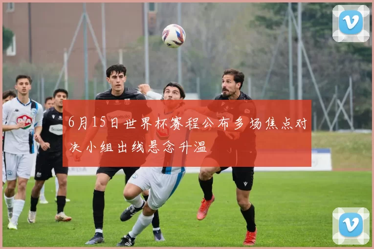 6月15日世界杯赛程公布多场焦点对决小组出线悬念升温