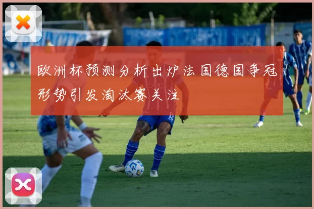 欧洲杯预测分析出炉法国德国争冠形势引发淘汰赛关注