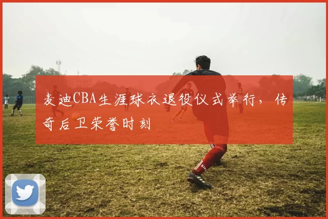 麦迪CBA生涯球衣退役仪式举行,传奇后卫荣誉时刻