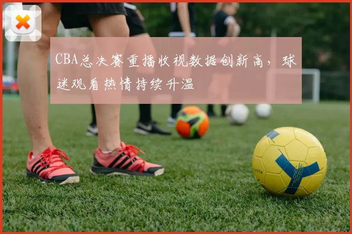 CBA总决赛重播收视数据创新高，球迷观看热情持续升温