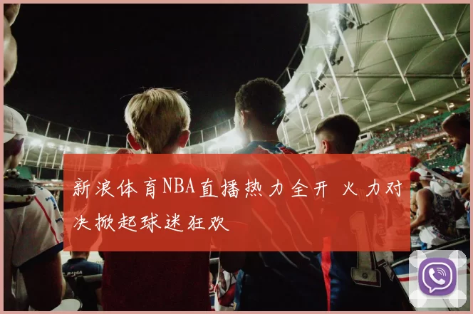 新浪体育NBA直播热力全开 火力对决掀起球迷狂欢