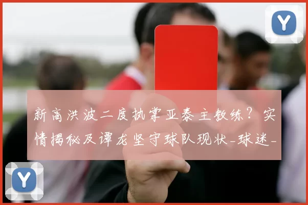 新高洪波二度执掌亚泰主教练？实情揭秘及谭龙坚守球队现状_球迷_闫峰_球员