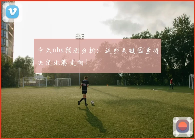 今天nba预测分析:这些关键因素将决定比赛走向!