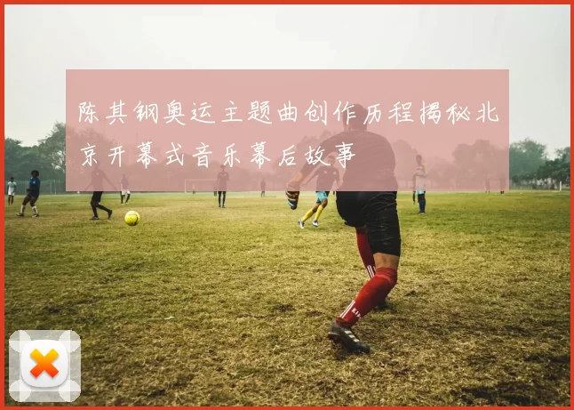 陈其钢奥运主题曲创作历程揭秘北京开幕式音乐幕后故事