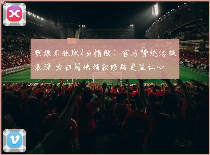 樊振东独取2分惜败！官方赞统治级表现 为祖籍地捐款修路更显仁心