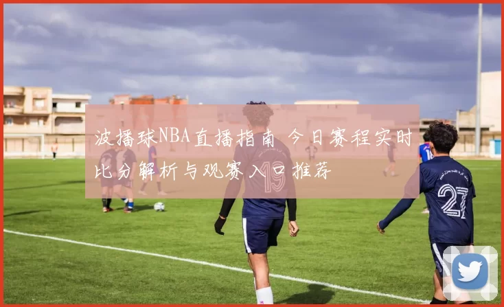 波播球NBA直播指南 今日赛程实时比分解析与观赛入口推荐