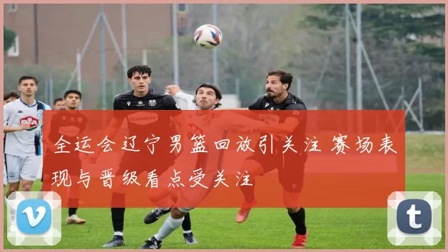 全运会辽宁男篮回放引关注 赛场表现与晋级看点受关注