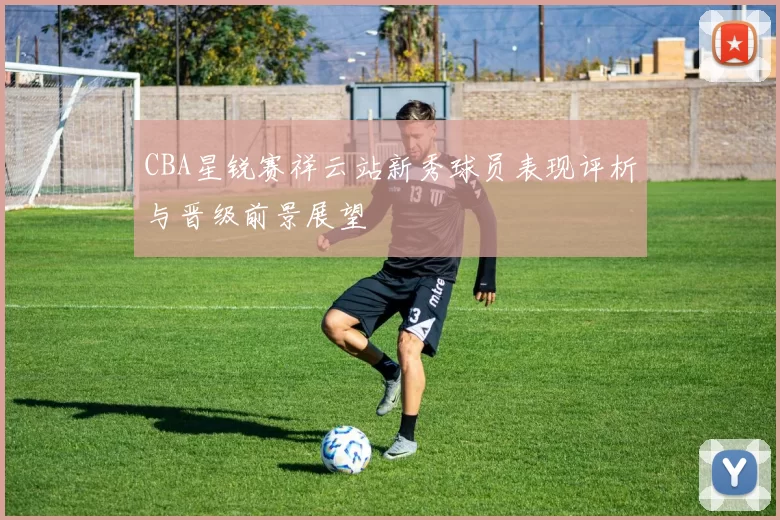 CBA星锐赛祥云站新秀球员表现评析与晋级前景展望