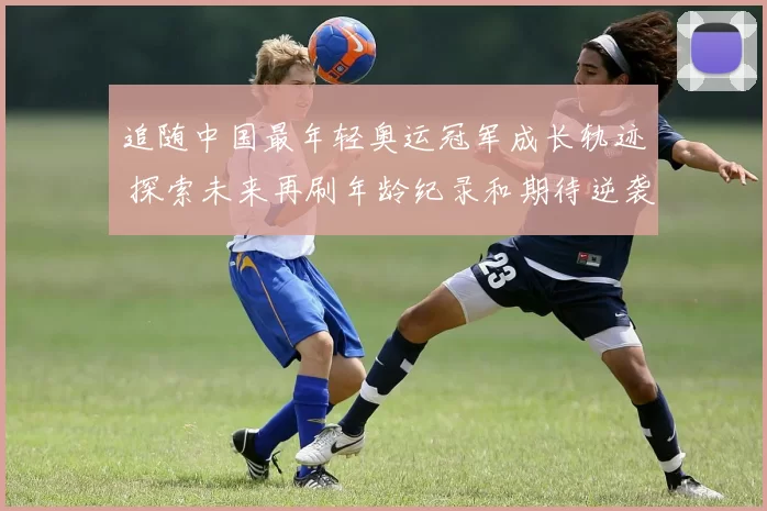 追随中国最年轻奥运冠军成长轨迹 探索未来再刷年龄纪录和期待逆袭