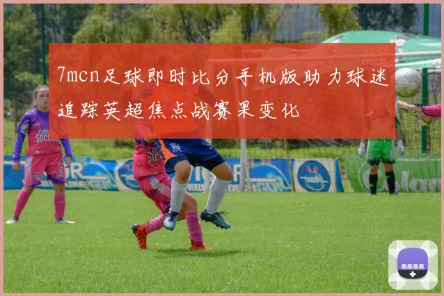7mcn足球即时比分手机版助力球迷追踪英超焦点战赛果变化