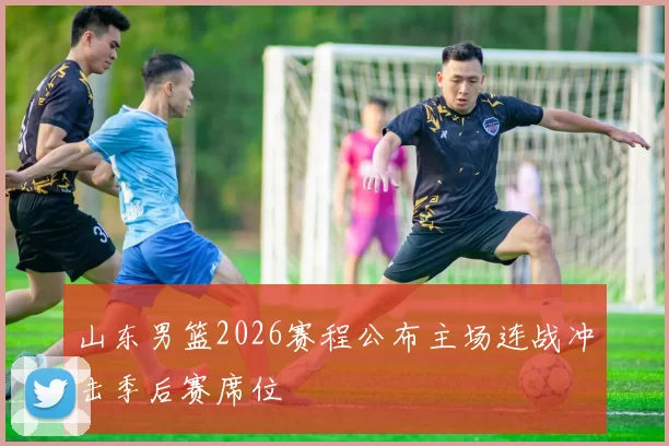 山东男篮2026赛程公布主场连战冲击季后赛席位