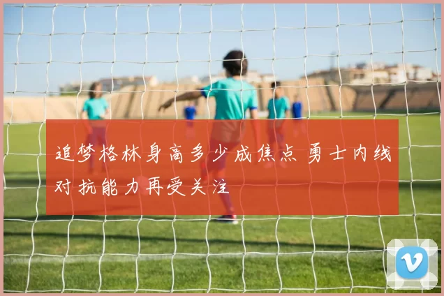 追梦格林身高多少成焦点 勇士内线对抗能力再受关注