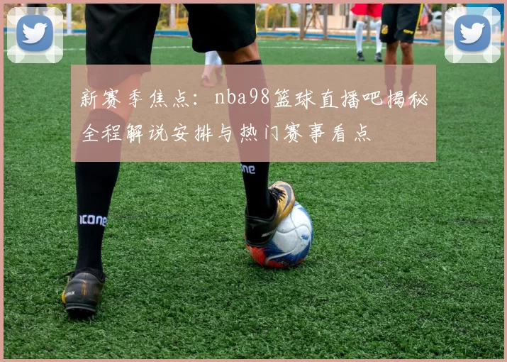 新赛季焦点:nba98篮球直播吧揭秘全程解说安排与热门赛事看点