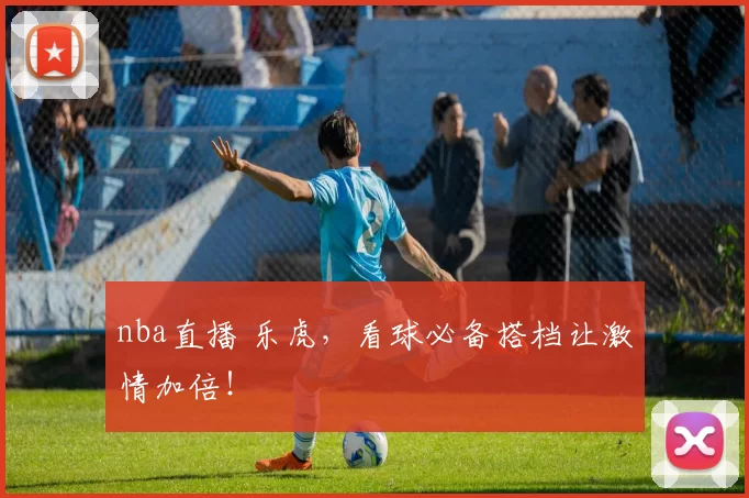 nba直播 乐虎,看球必备搭档让激情加倍!