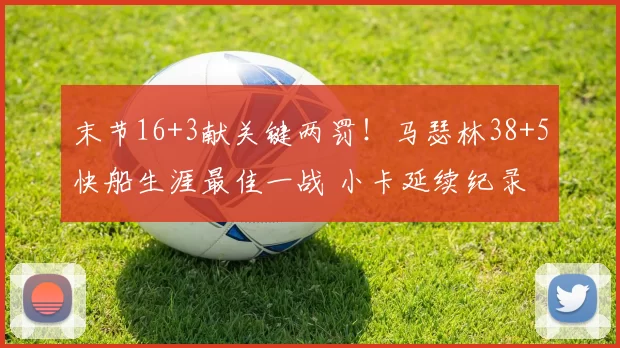末节16+3献关键两罚!马瑟林38+5快船生涯最佳一战 小卡延续纪录