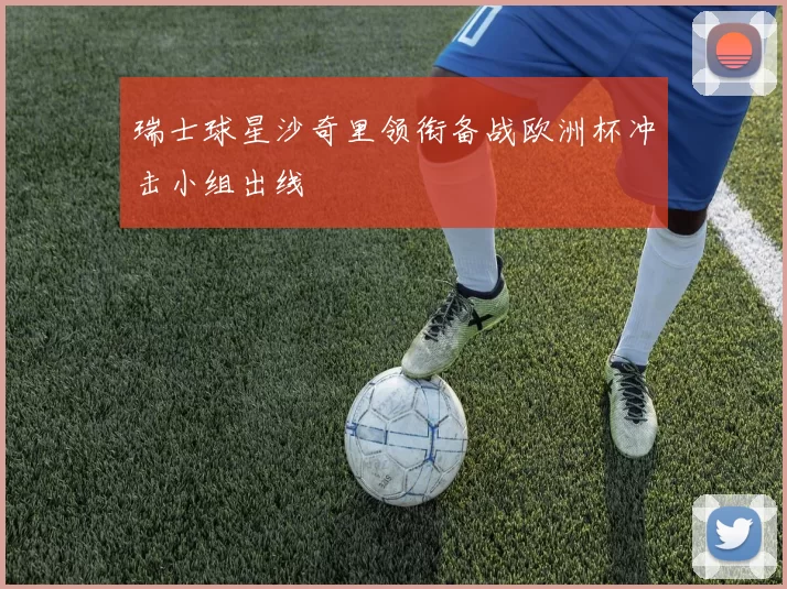 瑞士球星沙奇里领衔备战欧洲杯冲击小组出线