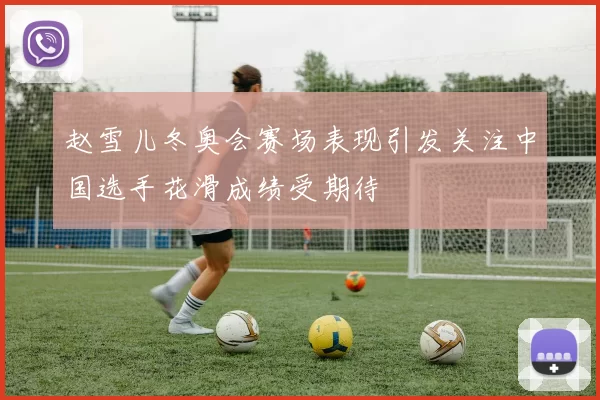 赵雪儿冬奥会赛场表现引发关注中国选手花滑成绩受期待