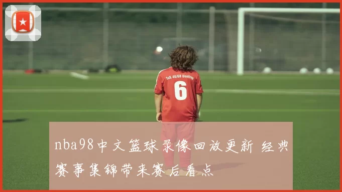 nba98中文篮球录像回放更新 经典赛事集锦带来赛后看点