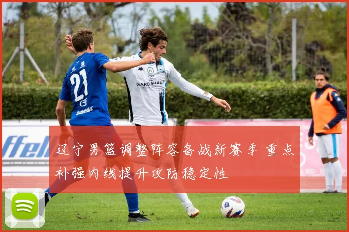 辽宁男篮调整阵容备战新赛季 重点补强内线提升攻防稳定性