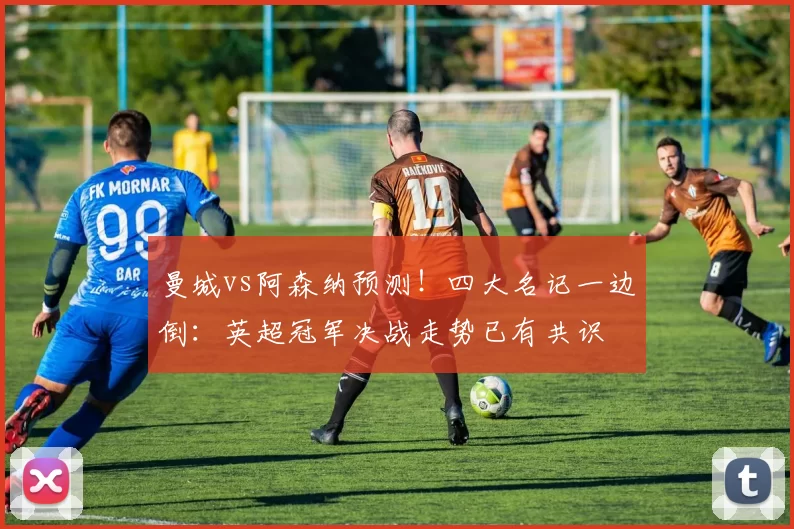 曼城vs阿森纳预测！四大名记一边倒：英超冠军决战走势已有共识