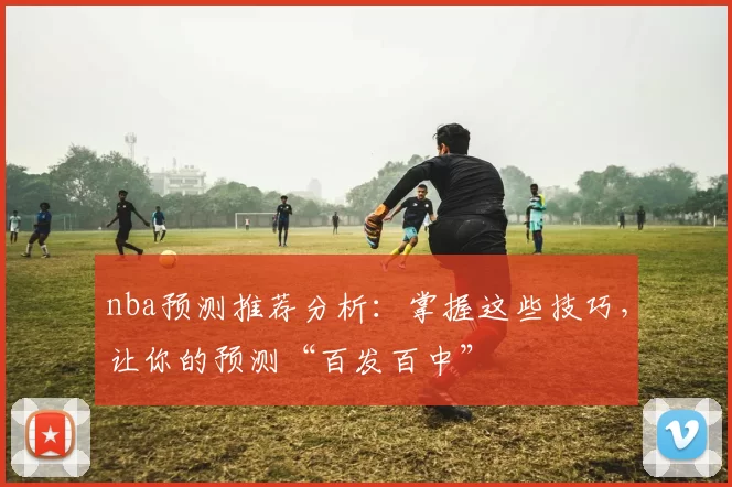 nba预测推荐分析：掌握这些技巧，让你的预测“百发百中”