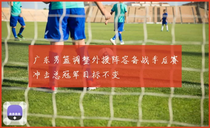 广东男篮调整外援阵容备战季后赛冲击总冠军目标不变