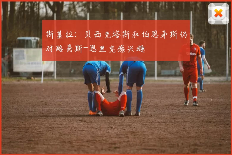 斯基拉：贝西克塔斯和伯恩茅斯仍对路易斯-恩里克感兴趣