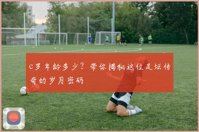 c罗年龄多少？带你揭秘这位足坛传奇的岁月密码