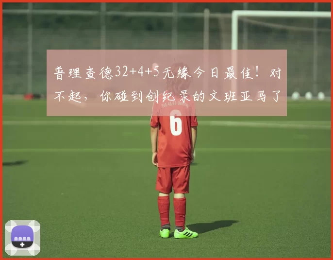 普理查德32+4+5无缘今日最佳！对不起，你碰到创纪录的文班亚马了