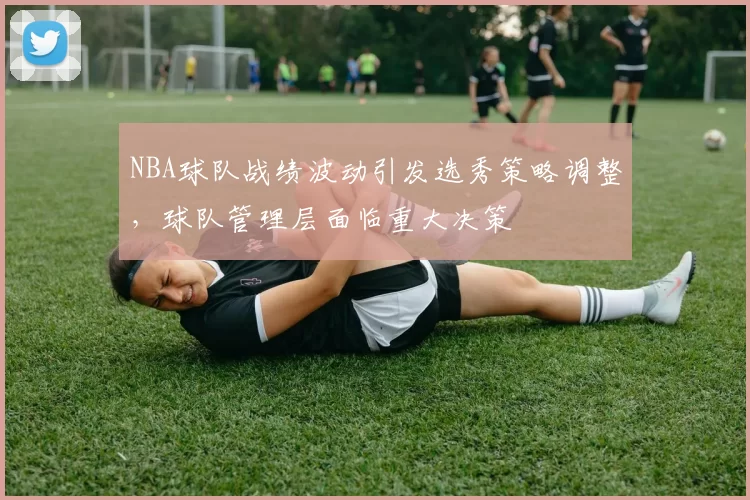 NBA球队战绩波动引发选秀策略调整,球队管理层面临重大决策