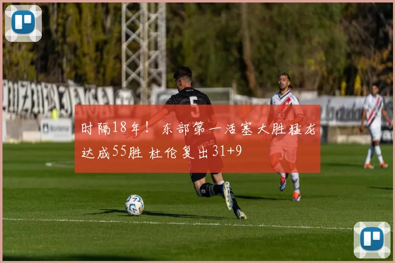 时隔18年！东部第一活塞大胜猛龙达成55胜 杜伦复出31+9