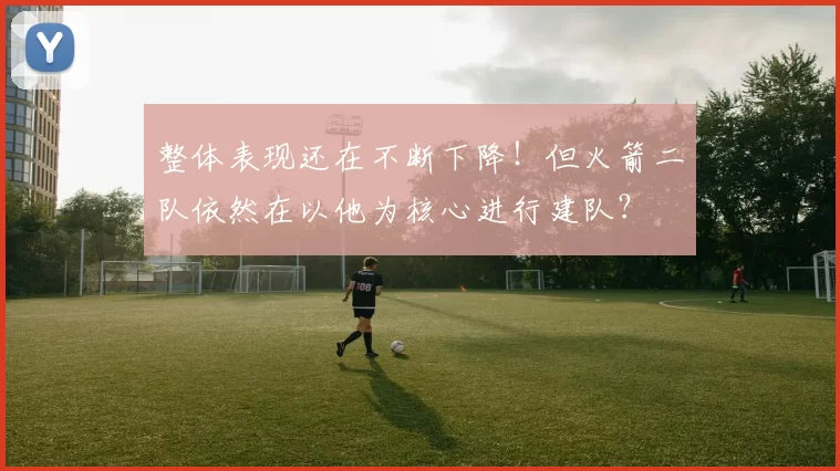 整体表现还在不断下降！但火箭二队依然在以他为核心进行建队？