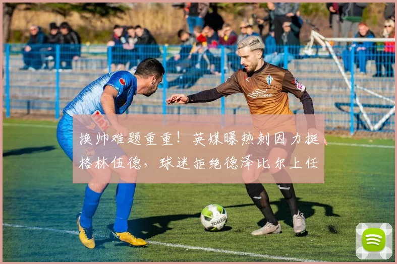 换帅难题重重！英媒曝热刺因力挺格林伍德，球迷拒绝德泽比尔上任教鞭_英超_马赛_支持者