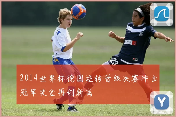 2014世界杯德国逆转晋级决赛冲击冠军奖金再创新高
