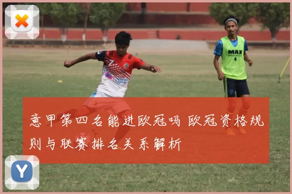 意甲第四名能进欧冠吗 欧冠资格规则与联赛排名关系解析