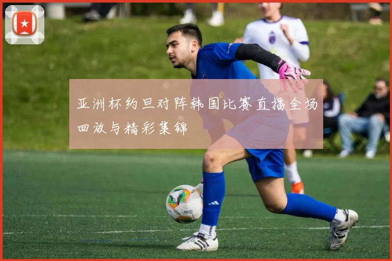 亚洲杯约旦对阵韩国比赛直播全场回放与精彩集锦