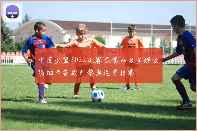 中国女篮2022比赛录像回放呈现攻防细节备战巴黎奥运资格赛