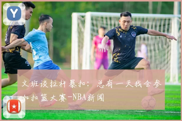 文班谈拉杆暴扣：总有一天我会参加扣篮大赛-NBA新闻