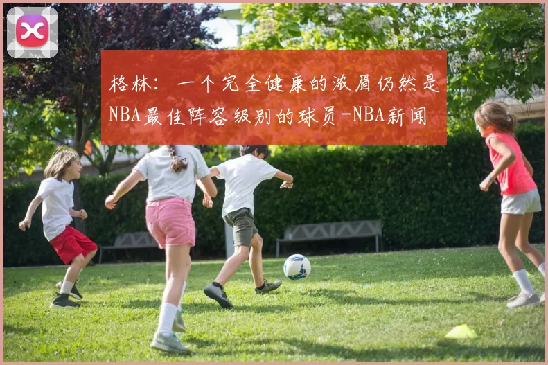 格林：一个完全健康的浓眉仍然是NBA最佳阵容级别的球员-NBA新闻