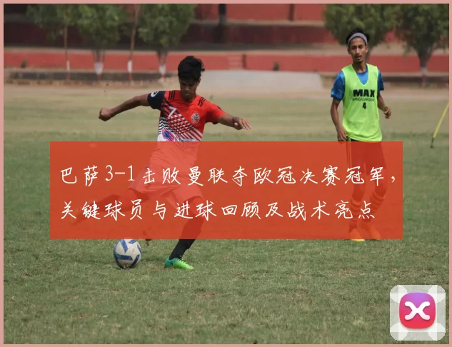 巴萨3-1击败曼联夺欧冠决赛冠军，关键球员与进球回顾及战术亮点