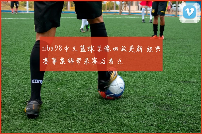 nba98中文篮球录像回放更新 经典赛事集锦带来赛后看点