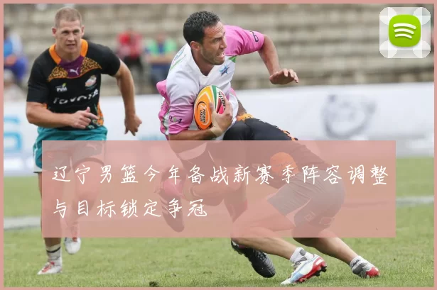 辽宁男篮今年备战新赛季阵容调整与目标锁定争冠